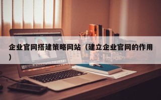 肇庆企业官网搭建策略网站（建立企业官网的作用）