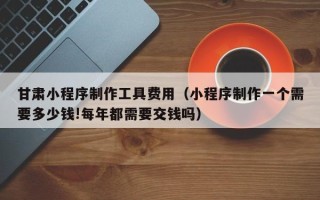 肇庆甘肃小程序制作工具费用（小程序制作一个需要多少钱!每年都需要交钱吗）