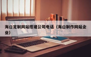 肇庆海口定制网站搭建公司电话（海口制作网站企业）