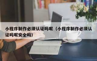 肇庆小程序制作必须认证吗呢（小程序制作必须认证吗呢安全吗）