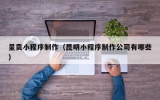 肇庆呈贡小程序制作（昆明小程序制作公司有哪些）