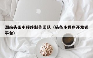 肇庆湖南头条小程序制作团队（头条小程序开发者平台）