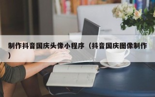 肇庆制作抖音国庆头像小程序（抖音国庆图像制作）