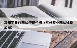 肇庆常州专业的网站搭建价格（常州专业网站建设公司）