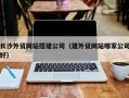 肇庆长沙外贸网站搭建公司（建外贸网站哪家公司好）