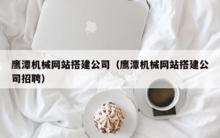 肇庆鹰潭机械网站搭建公司（鹰潭机械网站搭建公司招聘）