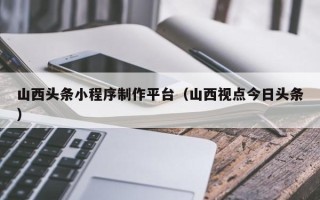 肇庆山西头条小程序制作平台（山西视点今日头条）